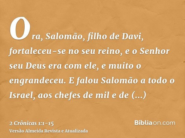 Ora, Salomão, filho de Davi, fortaleceu-se no seu reino, e o Senhor seu Deus era com ele, e muito o engrandeceu.E falou Salomão a todo o Israel, aos chefes de m