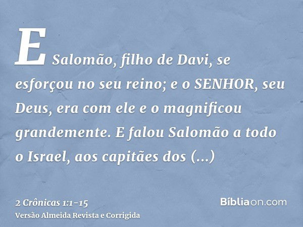 E Salomão, filho de Davi, se esforçou no seu reino; e o SENHOR, seu Deus, era com ele e o magnificou grandemente.E falou Salomão a todo o Israel, aos capitães d