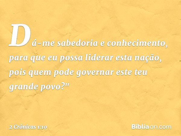 Dá-me sabedoria e conhecimento, para que eu possa liderar esta nação, pois quem pode governar este teu grande povo?" -- 2 Crônicas 1:10