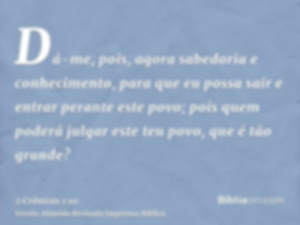 Dá-me, pois, agora sabedoria e conhecimento, para que eu possa sair e entrar perante este povo; pois quem poderá julgar este teu povo, que é tão grande?