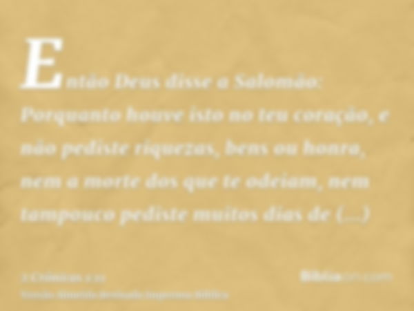 Então Deus disse a Salomão: Porquanto houve isto no teu coração, e não pediste riquezas, bens ou honra, nem a morte dos que te odeiam, nem tampouco pediste muit