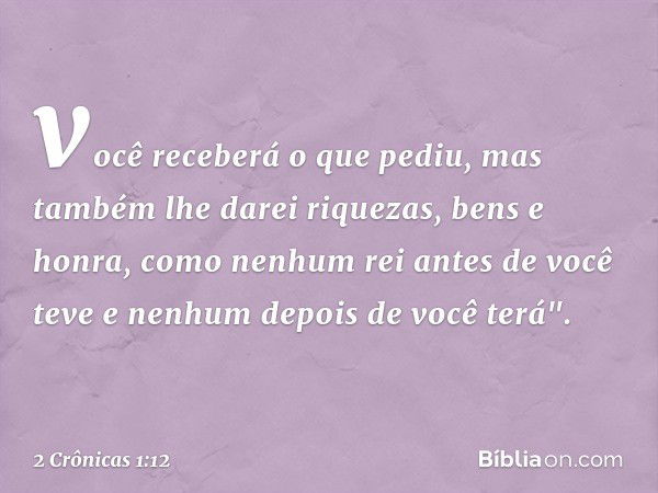 você receberá o que pediu, mas também lhe darei riquezas, bens e honra, como ­ne­nhum rei antes de você teve e nenhum depois de você terá". -- 2 Crônicas 1:12