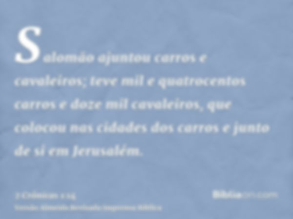 Salomão ajuntou carros e cavaleiros; teve mil e quatrocentos carros e doze mil cavaleiros, que colocou nas cidades dos carros e junto de si em Jerusalém.