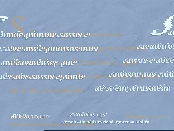 Salomão ajuntou carros e cavaleiros; teve mil e quatrocentos carros e doze mil cavaleiros, que colocou nas cidades dos carros e junto de si em Jerusalém.