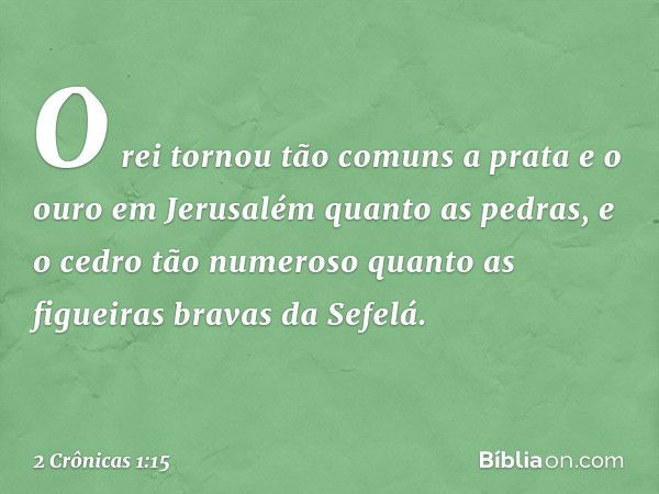 O rei tornou tão comuns a prata e o ouro em Jerusalém quanto as pedras, e o cedro tão numeroso quanto as figueiras bravas da Sefelá. -- 2 Crônicas 1:15