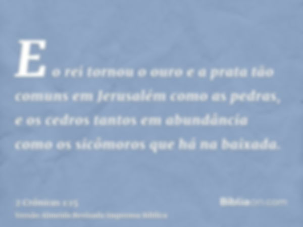 E o rei tornou o ouro e a prata tão comuns em Jerusalém como as pedras, e os cedros tantos em abundância como os sicômoros que há na baixada.