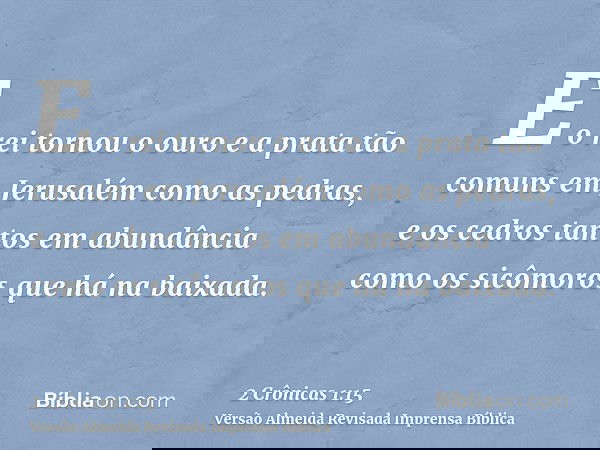 E o rei tornou o ouro e a prata tão comuns em Jerusalém como as pedras, e os cedros tantos em abundância como os sicômoros que há na baixada.
