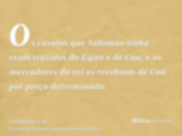 Os cavalos que Salomão tinha eram trazidos do Egito e de Coa; e os mercadores do rei os recebiam de Coa por preço determinado.