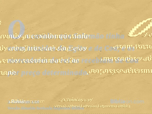 Os cavalos que Salomão tinha eram trazidos do Egito e de Coa; e os mercadores do rei os recebiam de Coa por preço determinado.