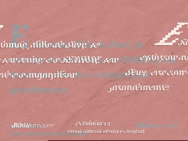 E Salomão, filho de Davi, se esforçou no seu reino; e o SENHOR, seu Deus, era com ele e o magnificou grandemente.
