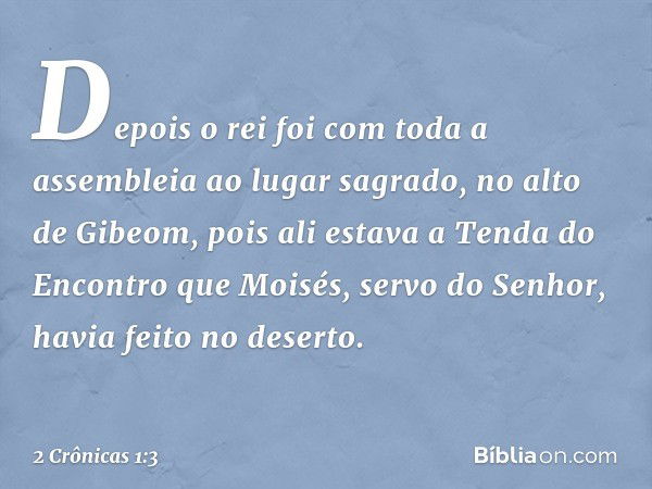 Depois o rei foi com toda a assembleia ao lugar sagrado, no alto de Gibeom, pois ali estava a Tenda do Encontro que Moisés, servo do Senhor, havia feito no dese