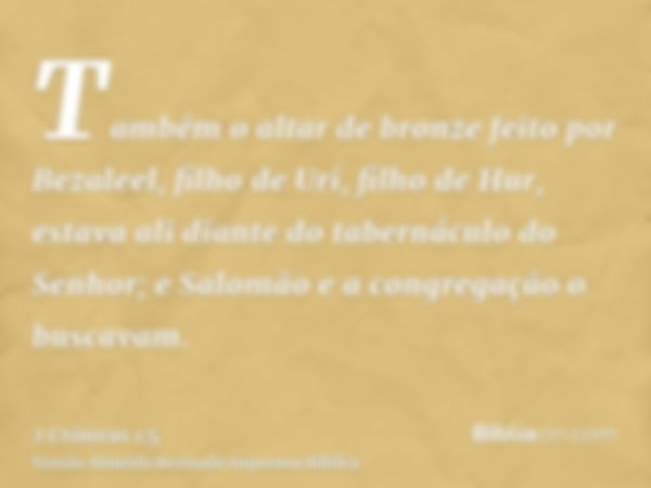 Também o altar de bronze feito por Bezaleel, filho de Uri, filho de Hur, estava ali diante do tabernáculo do Senhor; e Salomão e a congregação o buscavam.