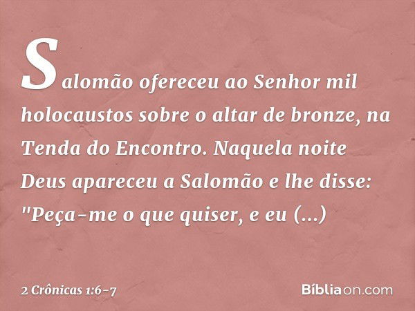 Salomão ofereceu ao Senhor mil holocaustos sobre o altar de bronze, na Tenda do Encontro. Naquela noite Deus apareceu a Salomão e lhe disse: "Peça-me o que quis