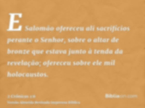 E Salomão ofereceu ali sacrifícios perante o Senhor, sobre o altar de bronze que estava junto à tenda da revelação; ofereceu sobre ele mil holocaustos.