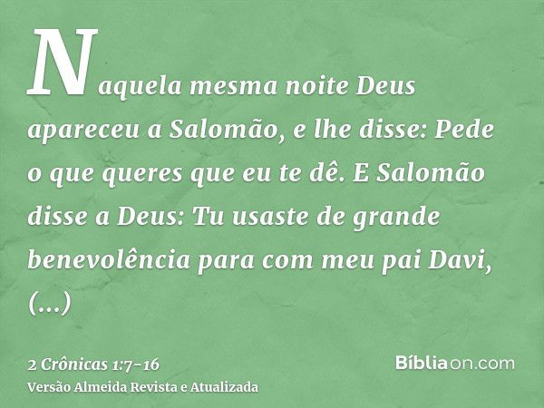 Naquela mesma noite Deus apareceu a Salomão, e lhe disse: Pede o que queres que eu te dê.E Salomão disse a Deus: Tu usaste de grande benevolência para com meu p