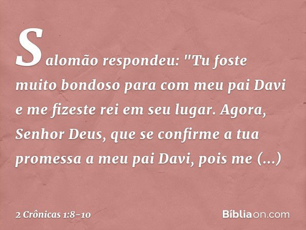 Salomão respondeu: "Tu foste muito bondoso para com meu pai Davi e me fizeste rei em seu lugar. Agora, Senhor Deus, que se confirme a tua promessa a meu pai Dav