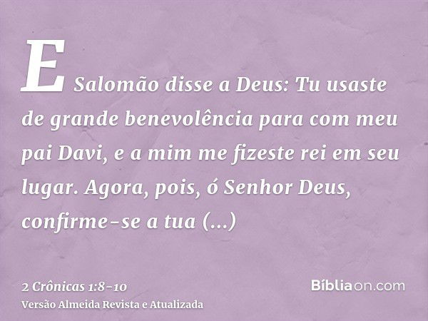 E Salomão disse a Deus: Tu usaste de grande benevolência para com meu pai Davi, e a mim me fizeste rei em seu lugar.Agora, pois, ó Senhor Deus, confirme-se a tu