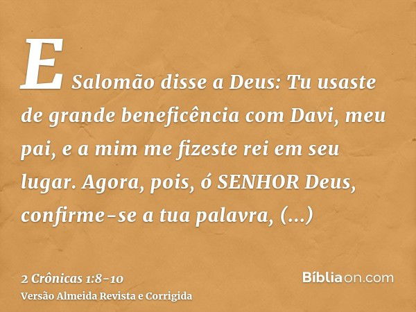 E Salomão disse a Deus: Tu usaste de grande beneficência com Davi, meu pai, e a mim me fizeste rei em seu lugar.Agora, pois, ó SENHOR Deus, confirme-se a tua pa