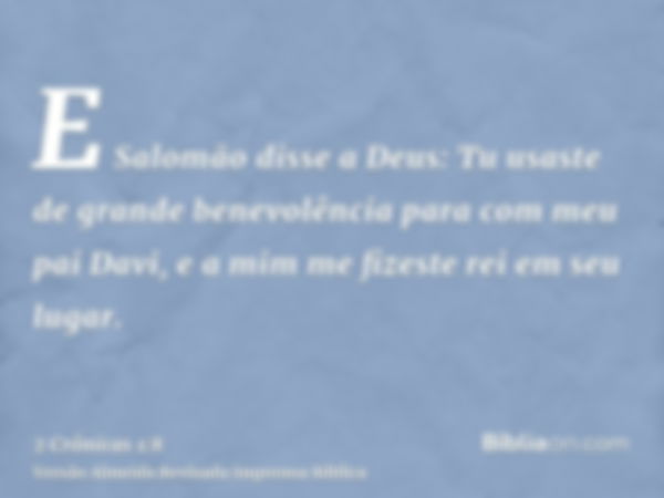 E Salomão disse a Deus: Tu usaste de grande benevolência para com meu pai Davi, e a mim me fizeste rei em seu lugar.