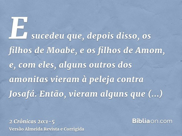 E sucedeu que, depois disso, os filhos de Moabe, e os filhos de Amom, e, com eles, alguns outros dos amonitas vieram à peleja contra Josafá.Então, vieram alguns