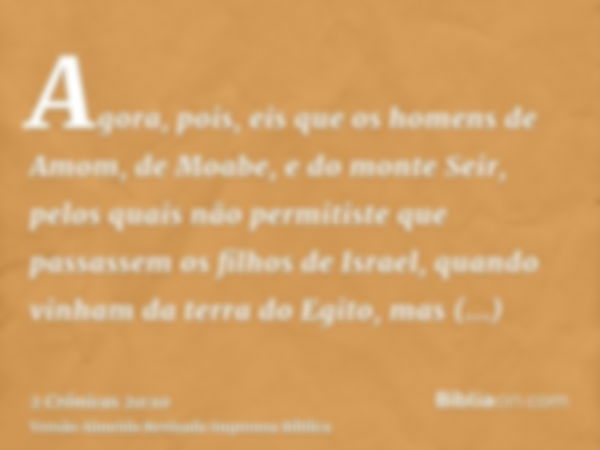 Agora, pois, eis que os homens de Amom, de Moabe, e do monte Seir, pelos quais não permitiste que passassem os filhos de Israel, quando vinham da terra do Egito