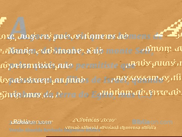 Agora, pois, eis que os homens de Amom, de Moabe, e do monte Seir, pelos quais não permitiste que passassem os filhos de Israel, quando vinham da terra do Egito