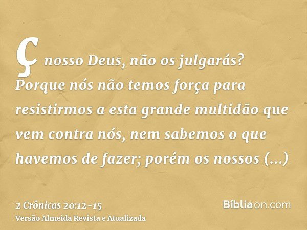 ç nosso Deus, não os julgarás? Porque nós não temos força para resistirmos a esta grande multidão que vem contra nós, nem sabemos o que havemos de fazer; porém 