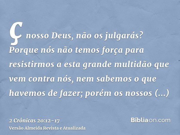 ç nosso Deus, não os julgarás? Porque nós não temos força para resistirmos a esta grande multidão que vem contra nós, nem sabemos o que havemos de fazer; porém 