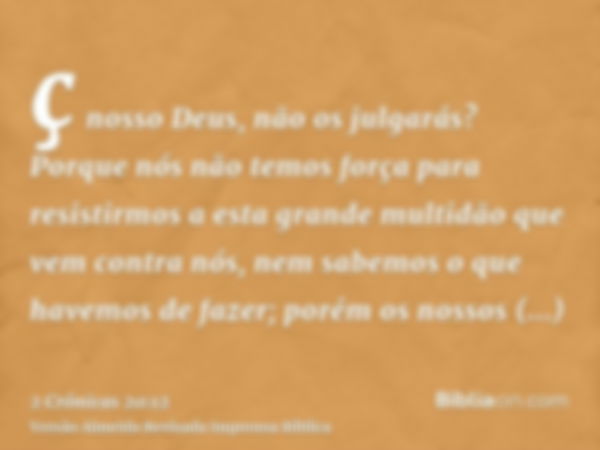 ç nosso Deus, não os julgarás? Porque nós não temos força para resistirmos a esta grande multidão que vem contra nós, nem sabemos o que havemos de fazer; porém 