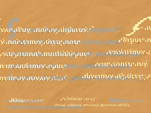 ç nosso Deus, não os julgarás? Porque nós não temos força para resistirmos a esta grande multidão que vem contra nós, nem sabemos o que havemos de fazer; porém