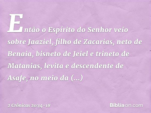 Então o Espírito do Senhor veio sobre Jaaziel, filho de Zacarias, neto de Benaia, bisneto de Jeiel e trineto de Matanias, levita e descendente de Asafe, no meio