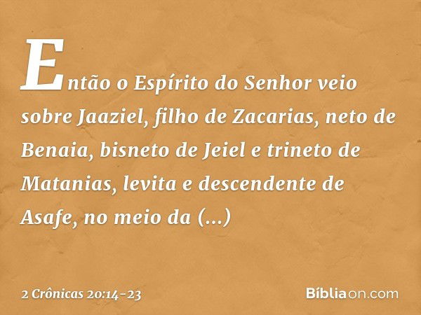 Então o Espírito do Senhor veio sobre Jaaziel, filho de Zacarias, neto de Benaia, bisneto de Jeiel e trineto de Matanias, levita e descendente de Asafe, no meio