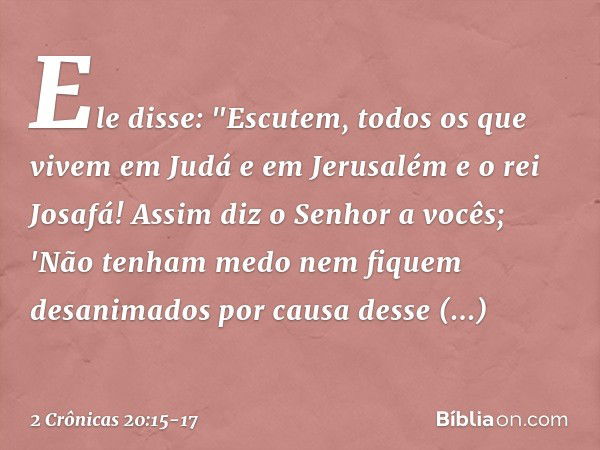 Ele disse: "Escutem, todos os que vivem em Judá e em Jerusalém e o rei Josafá! Assim diz o Senhor a vocês; 'Não tenham medo nem fiquem desanimados por causa des