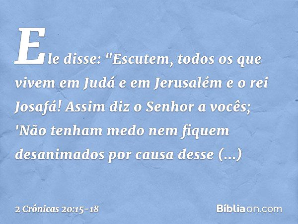 Ele disse: "Escutem, todos os que vivem em Judá e em Jerusalém e o rei Josafá! Assim diz o Senhor a vocês; 'Não tenham medo nem fiquem desanimados por causa des