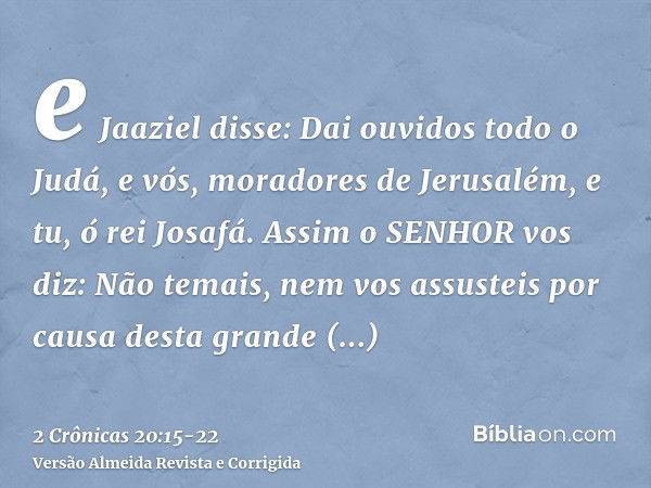 e Jaaziel disse: Dai ouvidos todo o Judá, e vós, moradores de Jerusalém, e tu, ó rei Josafá. Assim o SENHOR vos diz: Não temais, nem vos assusteis por causa des