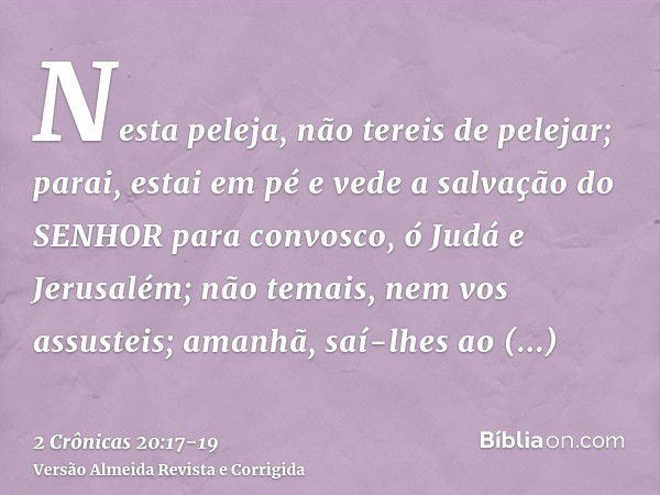 Nesta peleja, não tereis de pelejar; parai, estai em pé e vede a salvação do SENHOR para convosco, ó Judá e Jerusalém; não temais, nem vos assusteis; amanhã, sa