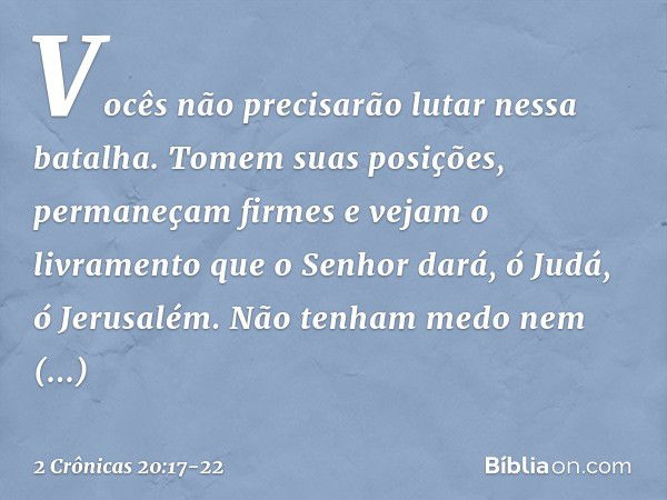 Vo­cês não precisarão lutar nessa batalha. Tomem suas posições, permaneçam firmes e vejam o livramento que o Senhor dará, ó Judá, ó Jerusalém. Não tenham medo n