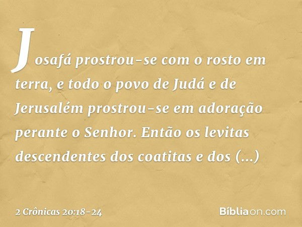 Josafá prostrou-se com o rosto em terra, e todo o povo de Judá e de Jerusalém prostrou-se em adoração perante o Senhor. En­tão os levitas descendentes dos coati