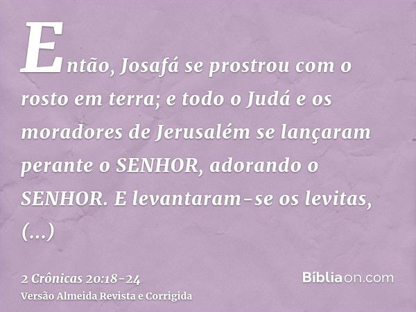 Então, Josafá se prostrou com o rosto em terra; e todo o Judá e os moradores de Jerusalém se lançaram perante o SENHOR, adorando o SENHOR.E levantaram-se os lev