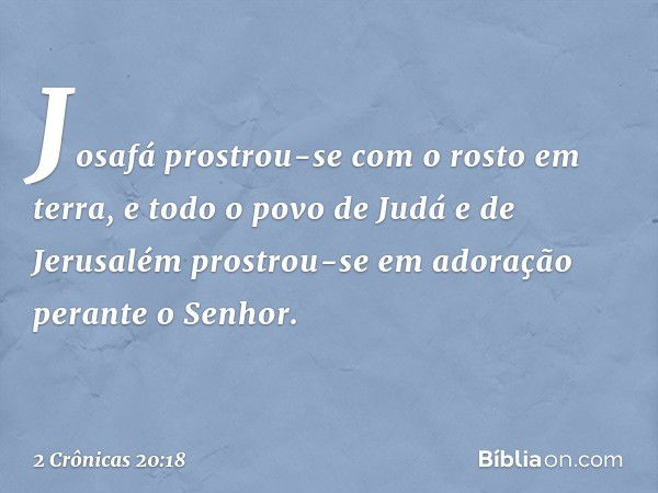 Josafá prostrou-se com o rosto em terra, e todo o povo de Judá e de Jerusalém prostrou-se em adoração perante o Senhor. -- 2 Crônicas 20:18