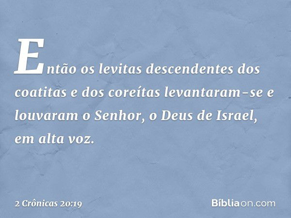 En­tão os levitas descendentes dos coatitas e dos coreítas levantaram-se e louvaram o Senhor, o Deus de Israel, em alta voz. -- 2 Crônicas 20:19