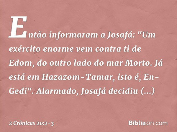 Então informaram a Josafá: "Um exército enor­me vem contra ti de Edom, do outro lado do mar Morto. Já está em Hazazom-Tamar, isto é, En-Gedi". Alarmado, Josafá 