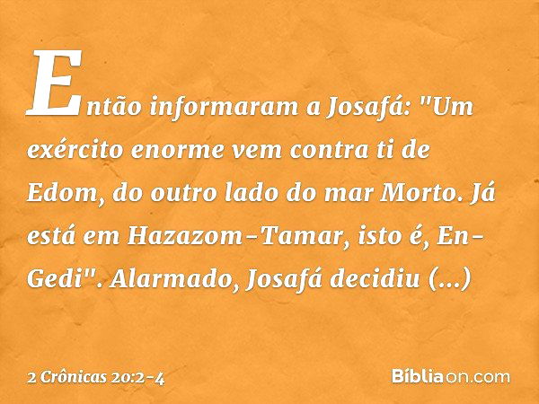 Então informaram a Josafá: "Um exército enor­me vem contra ti de Edom, do outro lado do mar Morto. Já está em Hazazom-Tamar, isto é, En-Gedi". Alarmado, Josafá 