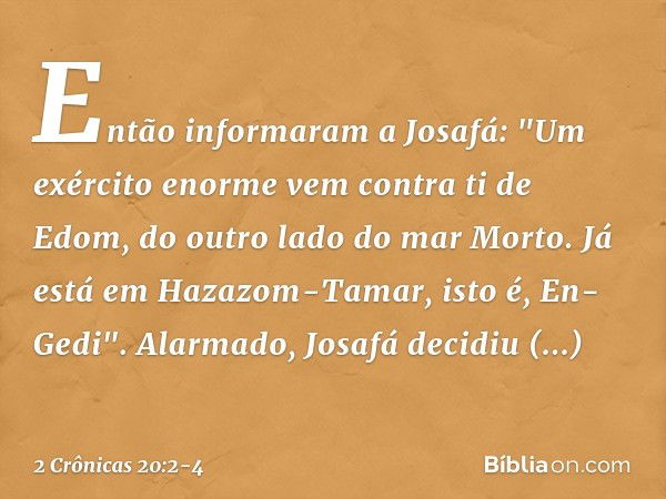 Então informaram a Josafá: "Um exército enor­me vem contra ti de Edom, do outro lado do mar Morto. Já está em Hazazom-Tamar, isto é, En-Gedi". Alarmado, Josafá 