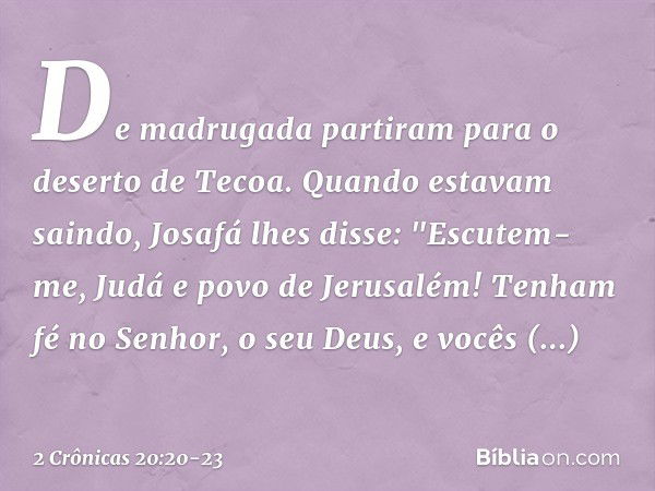 De madrugada partiram para o deserto de Tecoa. Quando estavam saindo, Josafá lhes disse: "Escutem-me, Judá e povo de Jerusalém! Tenham fé no Senhor, o seu Deus,