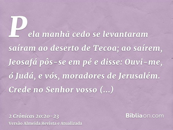 Pela manhã cedo se levantaram saíram ao deserto de Tecoa; ao saírem, Jeosafá pôs-se em pé e disse: Ouvi-me, ó Judá, e vós, moradores de Jerusalém. Crede no Senh