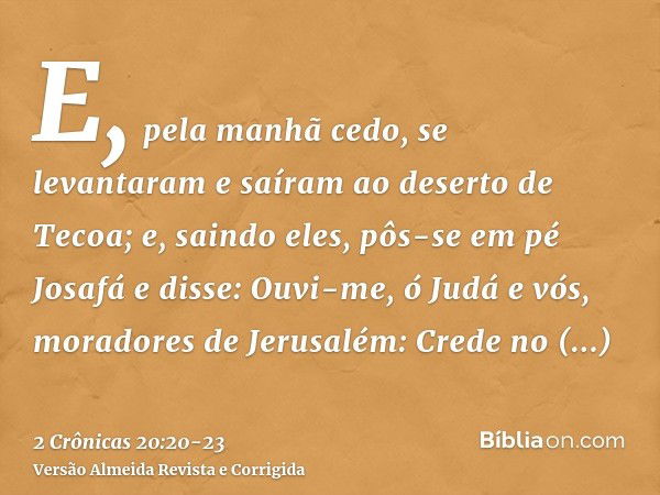 E, pela manhã cedo, se levantaram e saíram ao deserto de Tecoa; e, saindo eles, pôs-se em pé Josafá e disse: Ouvi-me, ó Judá e vós, moradores de Jerusalém: Cred