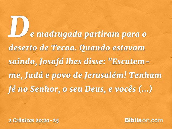 De madrugada partiram para o deserto de Tecoa. Quando estavam saindo, Josafá lhes disse: "Escutem-me, Judá e povo de Jerusalém! Tenham fé no Senhor, o seu Deus,