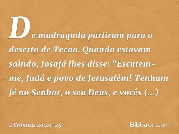 De madrugada partiram para o deserto de Tecoa. Quando estavam saindo, Josafá lhes disse: "Escutem-me, Judá e povo de Jerusalém! Tenham fé no Senhor, o seu Deus,