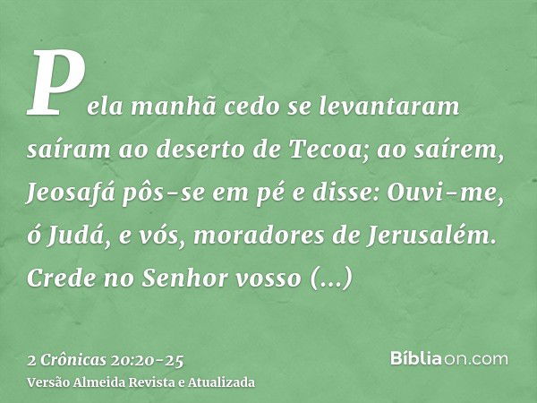 Pela manhã cedo se levantaram saíram ao deserto de Tecoa; ao saírem, Jeosafá pôs-se em pé e disse: Ouvi-me, ó Judá, e vós, moradores de Jerusalém. Crede no Senh